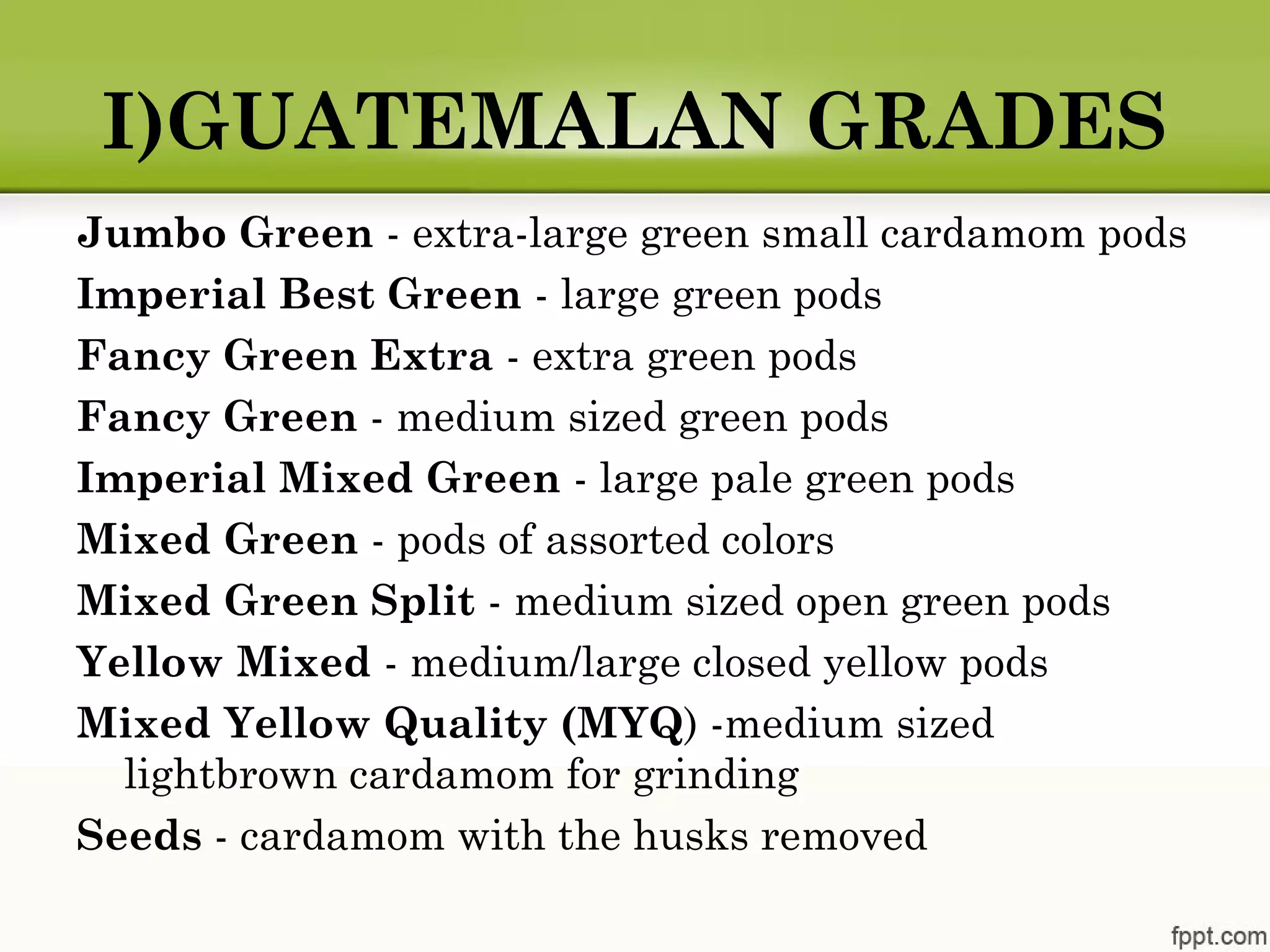 I)GUATEMALAN GRADES
Jumbo Green - extra-large green small cardamom pods
Imperial Best Green - large green pods
Fancy Green Extra - extra green pods
Fancy Green - medium sized green pods
Imperial Mixed Green - large pale green pods
Mixed Green - pods of assorted colors
Mixed Green Split - medium sized open green pods
Yellow Mixed - medium/large closed yellow pods
Mixed Yellow Quality (MYQ) -medium sized
lightbrown cardamom for grinding
Seeds - cardamom with the husks removed
 