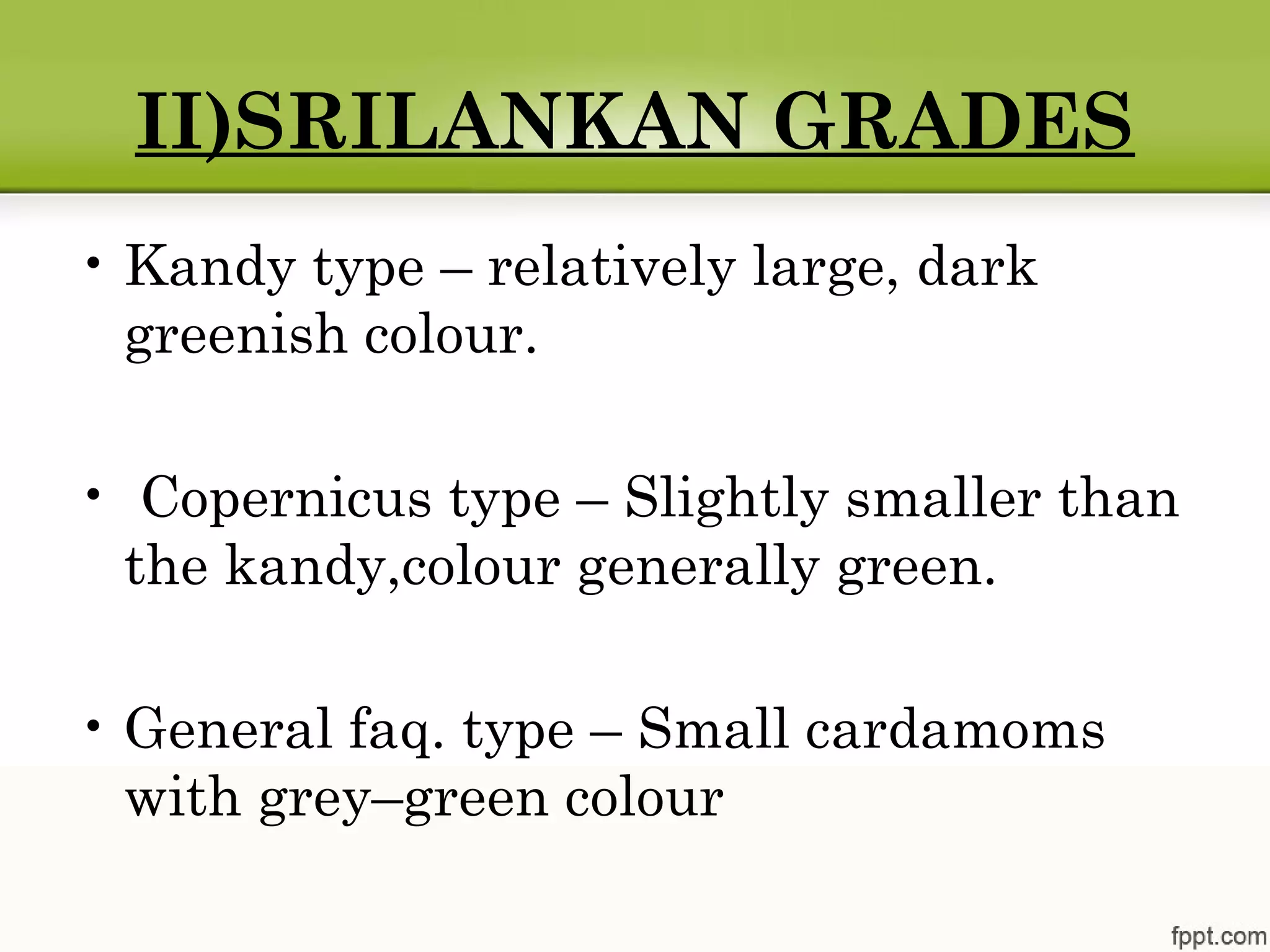 II)SRILANKAN GRADES
• Kandy type – relatively large, dark
greenish colour.
• Copernicus type – Slightly smaller than
the kandy,colour generally green.
• General faq. type – Small cardamoms
with grey–green colour
 