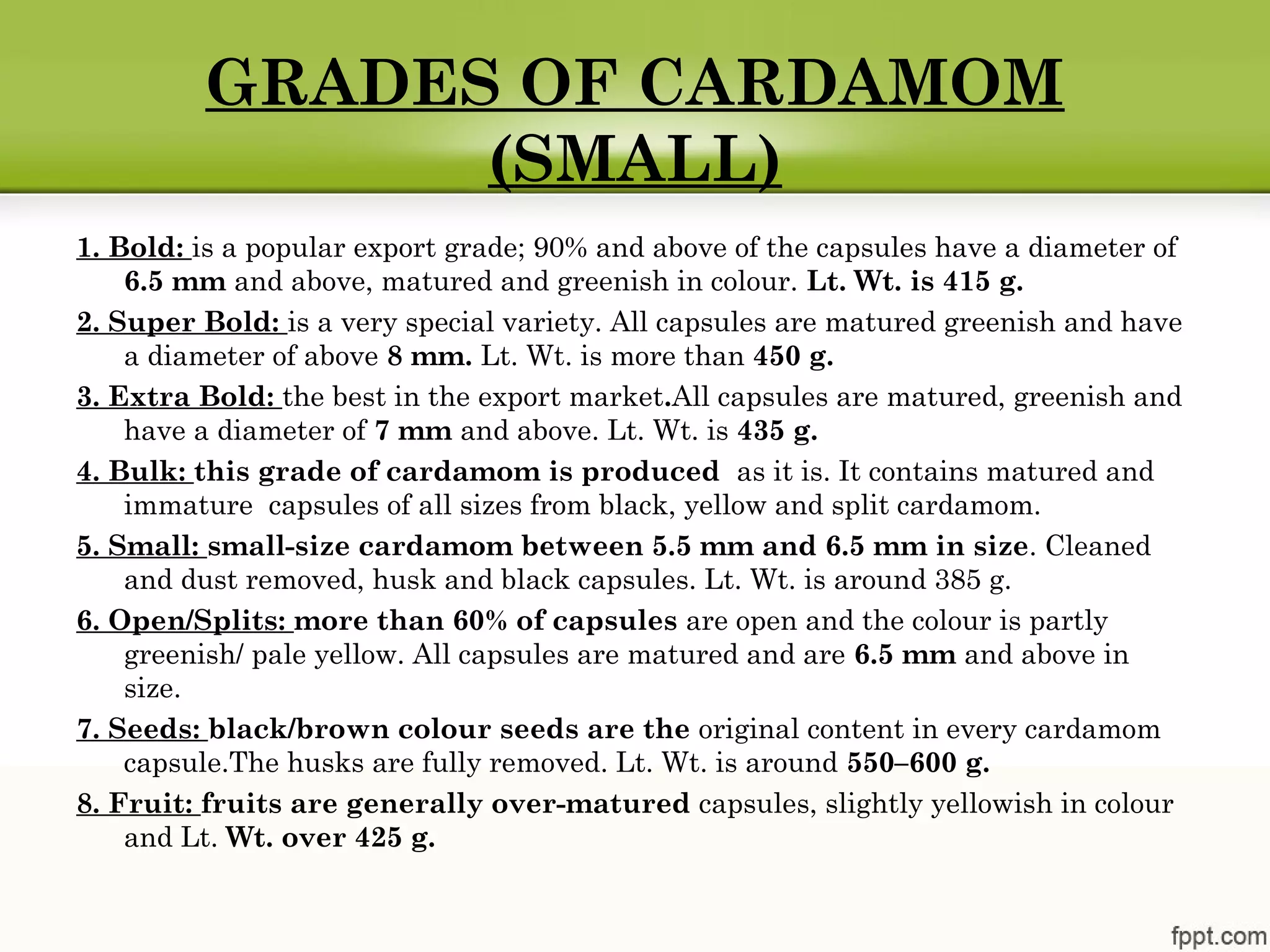GRADES OF CARDAMOM
(SMALL)
1. Bold: is a popular export grade; 90% and above of the capsules have a diameter of
6.5 mm and above, matured and greenish in colour. Lt. Wt. is 415 g.
2. Super Bold: is a very special variety. All capsules are matured greenish and have
a diameter of above 8 mm. Lt. Wt. is more than 450 g.
3. Extra Bold: the best in the export market.All capsules are matured, greenish and
have a diameter of 7 mm and above. Lt. Wt. is 435 g.
4. Bulk: this grade of cardamom is produced as it is. It contains matured and
immature capsules of all sizes from black, yellow and split cardamom.
5. Small: small-size cardamom between 5.5 mm and 6.5 mm in size. Cleaned
and dust removed, husk and black capsules. Lt. Wt. is around 385 g.
6. Open/Splits: more than 60% of capsules are open and the colour is partly
greenish/ pale yellow. All capsules are matured and are 6.5 mm and above in
size.
7. Seeds: black/brown colour seeds are the original content in every cardamom
capsule.The husks are fully removed. Lt. Wt. is around 550–600 g.
8. Fruit: fruits are generally over-matured capsules, slightly yellowish in colour
and Lt. Wt. over 425 g.
 