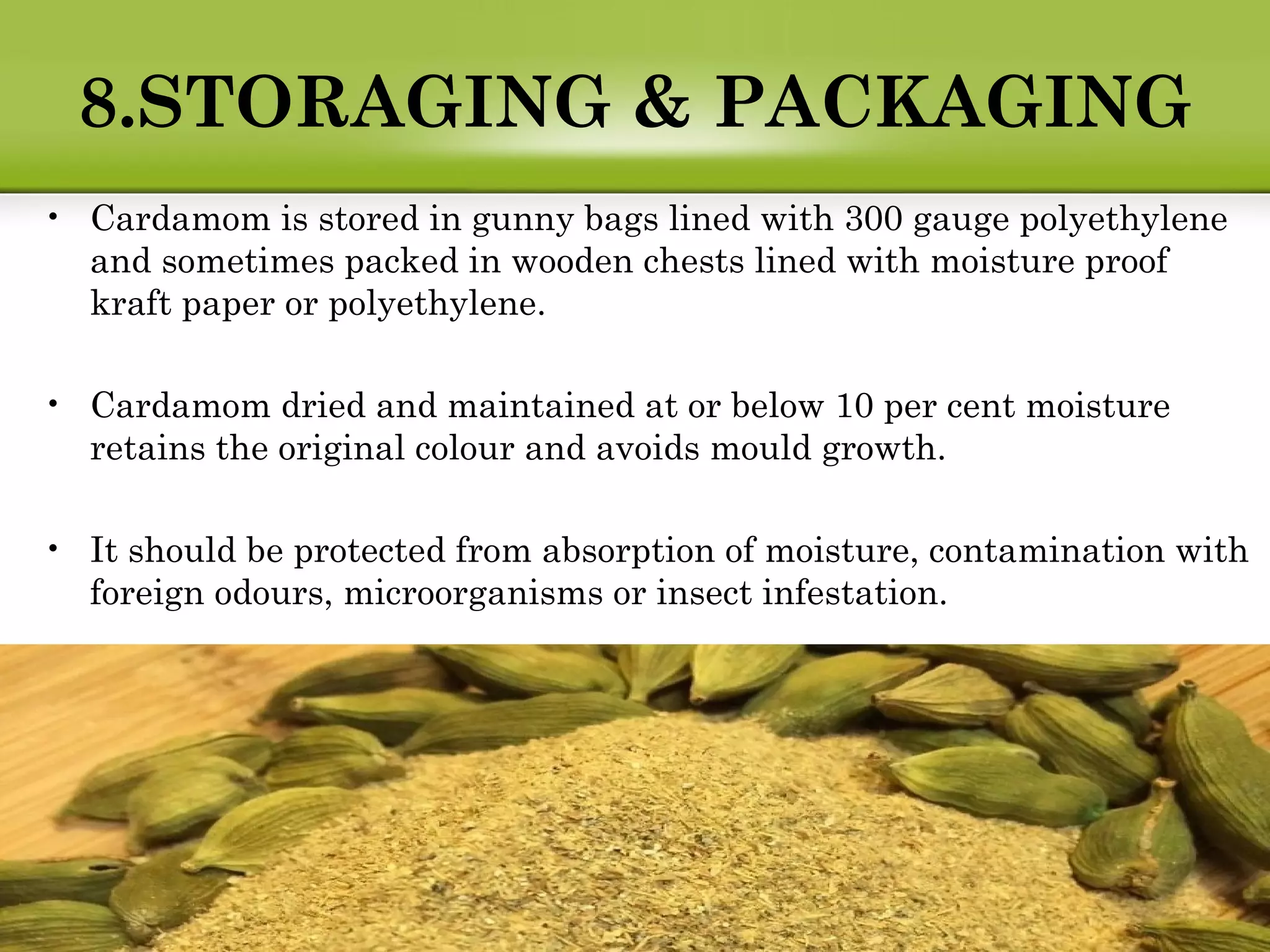 8.STORAGING & PACKAGING
• Cardamom is stored in gunny bags lined with 300 gauge polyethylene
and sometimes packed in wooden chests lined with moisture proof
kraft paper or polyethylene.
• Cardamom dried and maintained at or below 10 per cent moisture
retains the original colour and avoids mould growth.
• It should be protected from absorption of moisture, contamination with
foreign odours, microorganisms or insect infestation.
 