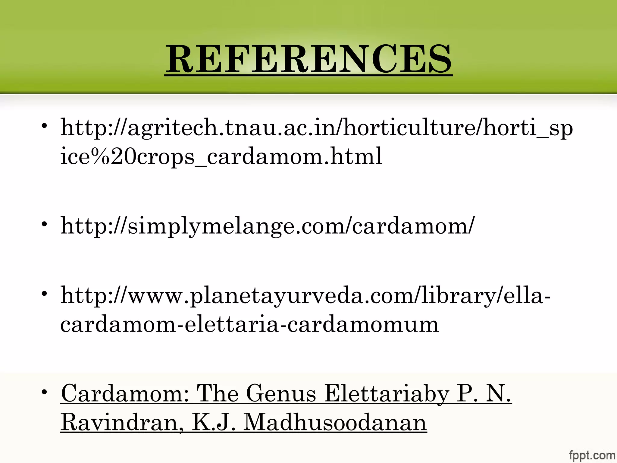 REFERENCES
• http://agritech.tnau.ac.in/horticulture/horti_sp
ice%20crops_cardamom.html
• http://simplymelange.com/cardamom/
• http://www.planetayurveda.com/library/ella-
cardamom-elettaria-cardamomum
• Cardamom: The Genus Elettariaby P. N.
Ravindran, K.J. Madhusoodanan
 