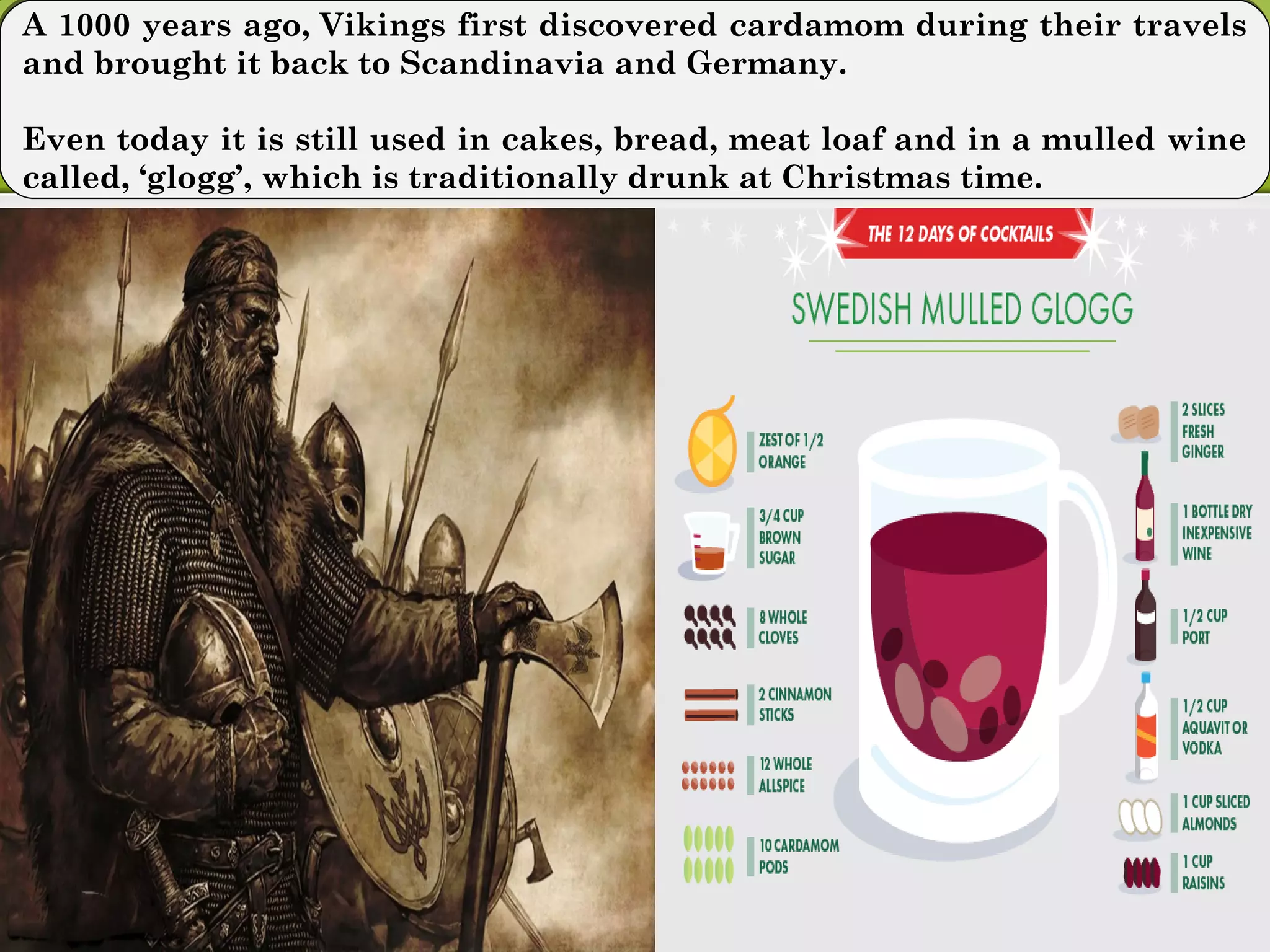 A 1000 years ago, Vikings first discovered cardamom during their travels
and brought it back to Scandinavia and Germany.
Even today it is still used in cakes, bread, meat loaf and in a mulled wine
called, ‘glogg’, which is traditionally drunk at Christmas time.
A 1000 years ago, Vikings first discovered cardamom during their travels
and brought it back to Scandinavia and Germany.
Even today it is still used in cakes, bread, meat loaf and in a mulled wine
called, ‘glogg’, which is traditionally drunk at Christmas time.
 