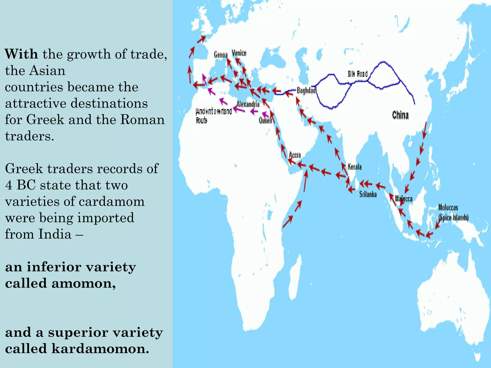 With the growth of trade,
the Asian
countries became the
attractive destinations
for Greek and the Roman
traders.
Greek traders records of
4 BC state that two
varieties of cardamom
were being imported
from India –
an inferior variety
called amomon,
and a superior variety
called kardamomon. 
With the growth of trade,
the Asian
countries became the
attractive destinations
for Greek and the Roman
traders.
Greek traders records of
4 BC state that two
varieties of cardamom
were being imported
from India –
an inferior variety
called amomon,
and a superior variety
called kardamomon. 
 