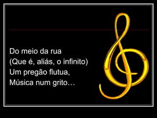 Do meio da rua (Que é, aliás, o infinito) Um pregão flutua, Música num grito… 