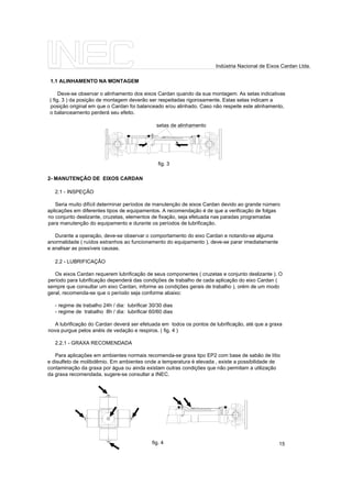 2- MANUTENÇÃO DE EIXOS CARDAN
2.1 - INSPEÇÃO
Seria muito difícil determinar períodos de manutenção de eixos Cardan devido ao grande número
aplicações em diferentes tipos de equipamentos. A recomendação é de que a verificação de folgas
no conjunto deslizante, cruzetas, elementos de fixação, seja efetuada nas paradas programadas
para manutenção do equipamento e durante os períodos de lubrificação.
Durante a operação, deve-se observar o comportamento do eixo Cardan e notando-se alguma
anormalidade ( ruídos estranhos ao funcionamento do equipamento ), deve-se parar imediatamente
e analisar as possíveis causas.
2.2 - LUBRIFICAÇÃO
Os eixos Cardan requerem lubrificação de seus componentes ( cruzetas e conjunto deslizante ). O
período para lubrificação dependerá das condições de trabalho de cada aplicação do eixo Cardan (
sempre que consultar um eixo Cardan, informe as condições gerais de trabalho ), orém de um modo
geral, recomenda-se que o período seja conforme abaixo:
- regime de trabalho 24h / dia: lubrificar 30/30 dias
- regime de trabalho 8h / dia: lubrificar 60/60 dias
A lubrificação do Cardan deverá ser efetuada em todos os pontos de lubrificação, até que a graxa
nova purgue pelos anéis de vedação e respiros. ( fig. 4 )
2.2.1 - GRAXA RECOMENDADA
Para aplicações em ambientes normais recomenda-se graxa tipo EP2 com base de sabão de lítio
e disulfeto de molibdêmio. Em ambientes onde a temperatura é elevada , existe a possibilidade de
contaminação da graxa por água ou ainda existam outras condições que não permitam a utilização
da graxa recomendada, sugere-se consultar a INEC.
1.1 ALINHAMENTO NA MONTAGEM
Deve-se observar o alinhamento dos eixos Cardan quando da sua montagem. As setas indicativas
( fig. 3 ) da posição de montagem deverão ser respeitadas rigorosamente. Estas setas indicam a
posição original em que o Cardan foi balanceado e/ou alinhado. Caso não respeite este alinhamento,
o balanceamento perderá seu efeito.
setas de alinhamento
fig. 3
fig. 4 15
Indústria Nacional de Eixos Cardan Ltda.
 