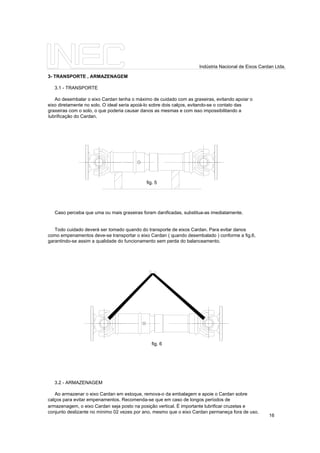 3- TRANSPORTE , ARMAZENAGEM
3.1 - TRANSPORTE
Ao desembalar o eixo Cardan tenha o máximo de cuidado com as graxeiras, evitando apoiar o
eixo diretamente no solo. O ideal seria apoiá-lo sobre dois calços, evitando-se o contato das
graxeiras com o solo, o que poderia causar danos as mesmas e com isso impossibilitando a
lubrificação do Cardan.
Caso perceba que uma ou mais graxeiras foram danificadas, substitua-as imediatamente.
Todo cuidado deverá ser tomado quando do transporte de eixos Cardan. Para evitar danos
como empenamentos deve-se transportar o eixo Cardan ( quando desembalado ) conforme a fig.6,
garantindo-se assim a qualidade do funcionamento sem perda do balanceamento.
3.2 - ARMAZENAGEM
Ao armazenar o eixo Cardan em estoque, remova-o da embalagem e apoie o Cardan sobre
calços para evitar empenamentos. Recomenda-se que em caso de longos períodos de
armazenagem, o eixo Cardan seja posto na posição vertical. É importante lubrificar cruzetas e
conjunto deslizante no mínimo 02 vezes por ano, mesmo que o eixo Cardan permaneça fora de uso.
fig. 6
fig. 5
16
Indústria Nacional de Eixos Cardan Ltda.
 