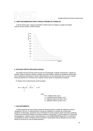 5 - LIMITE RECOMENDADO PARA O ÂNGULO MÁXIMO DE TRABALHO.
O limite máximo para o ângulo de trabalho é determinado em relação a rotação de trabalho
máxima do eixo Cardan, conforme abaixo:
0 1 2 3 4 5 6 7 8 9 10 11 12 13 14 15 16 17 18 19 20 21 22
0
500
1000
1500
2000
2500
3000
3500
4000
4500
5000
GRAUS
ROTAÇÃO(rpm)
6 - ROTAÇÃO CRÍTICA DOS EIXOS CARDAN.
Na seleçào de eixos Cardan deve-se levar em consideração a relação comprimento x rotação de
trabalho, sendo necessário verificar a rotação crítica de trabalho, evitando-se problemas relacionados
com a frequência transversal do Cardan. Esta frequência, se não observada, fará com que o Cardan
oscile até quebrar em um tempo curto, podendo causar danos ao equipamento e pessoal.
A rotação crítica é determinada conforme abaixo:
8 2 2
Rc = 1,22 x 10 D x d x 0,7
2
L
onde:
Rc = rotação crítica ( rpm )
L = comprimento do Cardan ( mm )
D = diâmetro externo do tubo ( mm )
d = diâmetro interno do tubo ( mm )
7 - BALANCEAMENTO.
O balanceamento de eixos Cardan deverá ser fetuado quando a rotação de trabalho do mesmo
ultrapassa à 300 rpm. O balanceamento conciste em equilibrar as massas dos componentes
aplicados na fabricação, garantindo que as vibrações do Cardan estejam dentro dos limites aceitáveis
e desta forma eliminando defeitos no produto acabado e desconforto ( quando aplicado em transporte
de passageiros ). Aplica-se para o balanceamento a norma NBR 8008/83 classe G16, ou conforme a
necessidade do cliente, entretanto deve-se análisar a necessidade real da utilização de outra classe
devido ao aumento do custo de balanceamento.
18
Indústria Nacional de Eixos Cardan Ltda.
 