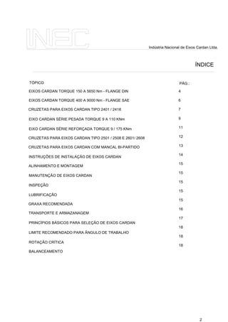 ÍNDICE
Indústria Nacional de Eixos Cardan Ltda.
2
EIXOS CARDAN TORQUE 150 A 5650 Nm - FLANGE DIN
EIXOS CARDAN TORQUE 400 A 9000 Nm - FLANGE SAE
CRUZETAS PARA EIXOS CARDAN TIPO 2401 / 2418
EIXO CARDAN SÉRIE PESADA TORQUE 9 A 110 KNm
EIXO CARDAN SÉRIE REFORÇADA TORQUE 9 / 175 KNm
CRUZETAS PARA EIXOS CARDAN TIPO 2501 / 2508 E 2601/ 2608
CRUZETAS PARA EIXOS CARDAN COM MANCAL BI-PARTIDO
INSTRUÇÕES DE INSTALAÇÃO DE EIXOS CARDAN
ALINHAMENTO E MONTAGEM
MANUTENÇÃO DE EIXOS CARDAN
INSPEÇÃO
LUBRIFICAÇÃO
GRAXA RECOMENDADA
TRANSPORTE E ARMAZANAGEM
PRINCÍPIOS BÁSICOS PARA SELEÇÃO DE EIXOS CARDAN
LIMITE RECOMENDADO PARA ÂNGULO DE TRABALHO
ROTAÇÃO CRÍTICA
BALANCEAMENTO
4
6
7
9
11
12
13
14
15
15
15
15
15
16
17
18
18
18
TÓPICO PÁG.:
 