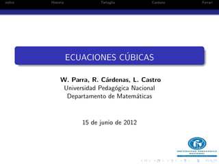 indice   Historia            Tartaglia       Cardano   Ferrari




                                ´
                    ECUACIONES CUBICAS

              W. Parra, R. C´rdenas, L. Castro
                             a
               Universidad Pedag´gica Nacional
                                o
                Departamento de Matem´ticas
                                       a


                       15 de junio de 2012
 