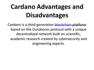 Cardano Advantages and
Disadvantages
Cardano is a third generation blockchain platform
based on the Ouroboros protocol with a unique
decentralized network built on scientific,
academic research created by cybersecurity and
engineering experts.
 