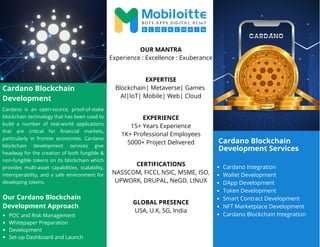 Cardano Blockchain
Development Services
Cardano Blockchain
Development
Cardano is an open-source, proof-of-stake
blockchain technology that has been used to
build a number of real-world applications
that are critical for financial markets,
particularly in frontier economies. Cardano
blockchain development services give
headway for the creation of both fungible &
non-fungible tokens on its blockchain which
provides multi-asset capabilities, scalability,
interoperability, and a safe environment for
developing tokens.
Cardano Integration
Wallet Development
DApp Development
Token Development
Smart Contract Development
NFT Marketplace Development
Cardano Blockchain Integration
OUR MANTRA
Experience : Excellence : Exuberance
EXPERTISE
Blockchain| Metaverse| Games
AI|IoT| Mobile| Web| Cloud
EXPERIENCE
15+ Years Experience
1K+ Professional Employees
5000+ Project Delivered
CERTIFICATIONS
NASSCOM, FICCI, NSIC, MSME, ISO,
UPWORK, DRUPAL, NeGD, LINUX
GLOBAL PRESENCE
USA, U.K, SG, India
Our Cardano Blockchain
Development Approach
POC and Risk Management
Whitepaper Preparation
Development
Set-up Dashboard and Launch
 