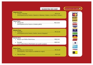 RESTAURANTE BEM COMER
                                                                    SUGESTÃO DO CHEF
Segunda feira                                                                                                                Aceitamos:
  · Virado a Paulista ..........................................................................R$19,00
     (Acompanha arroz branco, banana a milanesa, bisteca, ovos fritos e couve )



Terça Feira
   · Strogonoff ...................................................................................R$ 22,00
      (Acompanha arroz branco e batata palha)



Quarta Feira
  · Feijoada .......................................................................................R$ 22,00
      (Acompanha arroz branco, farofa, couve e linguiça )


Quinta feira
  · Noque com Molho Bolonhesa......................................................R$22,00

    ·    Rondeli ........................................................................................R$23,00
         (com molho Branco Recheado aos quatro queijos)


Sexta Feira
  · Bacalhau ao creme branco     ......................................................R$ 25,00
      (Acompanha arroz branco e batatas ao vapor)

    ·    Filet de Peixe.................................................................................R$19,00
 