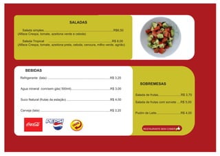 SALADAS

    Salada simples................................................................................R$6,50
(Alface Crespa, tomate, azeitona verde e cebola)

    Salada Tropical .........................................................................R$ 8,00
(Alface Crespa, tomate, azeitona preta, cebola, cenoura, milho verde, agrião)




       BEBIDAS
  Refrigerante (lata) ........................................................................R$ 3,20
                                                                                                               SOBREMESAS
  Agua mineral com/sem gás( 500ml).............................................R$ 3,00
                                                                                                           Salada de frutas..........................R$ 3,70
  Suco Natural (frutas da estação) ..................................................R$ 4,00
                                                                                                           Salada de frutas com sorvete ....R$ 5,00

  Cerveja (lata) ................................................................................R$ 3,20
                                                                                                           Pudim de Leite............................R$ 4,00



                                                                                                                 RESTAURANTE BEM COMER
 