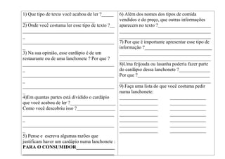 1) Que tipo de texto você acabou de ler ?_____
______________________________
2) Onde você costuma ler esse tipo de texto ?__
______________________________________
_
______________________________________
_
3) Na sua opinião, esse cardápio é de um
restaurante ou de uma lanchonete ? Por que ?
______________________________________
_
______________________________________
_
______________________________________
_
4)Em quantas partes está dividido o cardápio
que você acabou de ler ?___________________
Como você descobriu isso ?________________
______________________________________
_
______________________________________
_
5) Pense e escreva algumas razões que
justificam haver um cardápio numa lanchonete :
PARA O CONSUMIDOR________________
______________________________________
6) Além dos nomes dos tipos de comida
vendidos e do preço, que outras informações
aparecem no texto ?______________________
______________________________________
______________________________________
7) Por que é importante apresentar esse tipo de
informação ?____________________________
______________________________________
______________________________________
8)Uma feijoada ou lasanha poderia fazer parte
do cardápio dessa lanchonete ?_____________
Por que ?______________________________
______________________________________
9) Faça uma lista do que você costuma pedir
numa lanchonete:
________________ _______________
________________ _______________
________________ _______________
________________ _______________
________________ _______________
________________ _______________
________________ _______________
 
