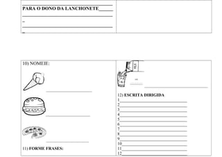 ______________________________________
PARA O DONO DA LANCHONETE______
______________________________________
_
______________________________________
_
10) NOMEIE:
_____________________________
____________________________
___________________________
11) FORME FRASES:
________________________________________
12) ESCRITA DIRIGIDA
1________________________________
2________________________________
3________________________________
4________________________________
5________________________________
6________________________________
7________________________________
8________________________________
9________________________________
10_______________________________
11_______________________________
12_______________________________
 