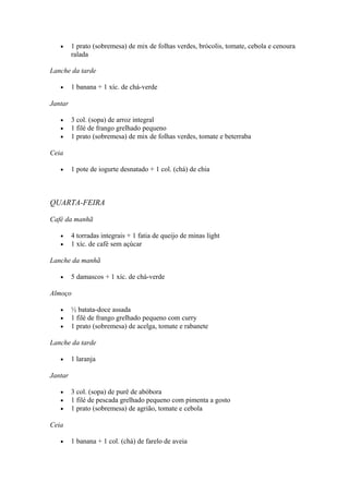 • 1 prato (sobremesa) de mix de folhas verdes, brócolis, tomate, cebola e cenoura
ralada
Lanche da tarde
• 1 banana + 1 xíc. de chá-verde
Jantar
• 3 col. (sopa) de arroz integral
• 1 filé de frango grelhado pequeno
• 1 prato (sobremesa) de mix de folhas verdes, tomate e beterraba
Ceia
• 1 pote de iogurte desnatado + 1 col. (chá) de chia
QUARTA-FEIRA
Café da manhã
• 4 torradas integrais + 1 fatia de queijo de minas light
• 1 xíc. de café sem açúcar
Lanche da manhã
• 5 damascos + 1 xíc. de chá-verde
Almoço
• ½ batata-doce assada
• 1 filé de frango grelhado pequeno com curry
• 1 prato (sobremesa) de acelga, tomate e rabanete
Lanche da tarde
• 1 laranja
Jantar
• 3 col. (sopa) de purê de abóbora
• 1 filé de pescada grelhado pequeno com pimenta a gosto
• 1 prato (sobremesa) de agrião, tomate e cebola
Ceia
• 1 banana + 1 col. (chá) de farelo de aveia
 