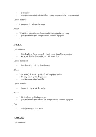 • 1 ovo cozido
• 1 prato (sobremesa) de mix de folhas verdes, tomate, cebola e cenoura ralada
Lanche da tarde
• 5 damascos + 1 xíc. de chá-verde
Jantar
• ½ berinjela recheada com frango desfiado temperado com curry
• 1 prato (sobremesa) de acelga, tomate, rabanete e pepino
SÁBADO
Café da manhã
• 1 fatia de pão de forma integral + 1 col. (sopa) de geleia sem açúcar
• 1 xíc. (chá) de leite desnatado com café sem açúcar
Lanche da manhã
• 1 fatia de abacaxi + 1 xíc. de chá-verde
Almoço
• 3 col. (sopa) de arroz 7 grãos + 2 col. (sopa) de lentilha
• 1 filé de pescada grelhado pequeno
• 1 prato (sobremesa) de brócolis
Lanche da tarde
• 1 banana + 1 col. (chá) de canela
Jantar
• 1 filé de alcatra grelhado pequeno
• 1 prato (sobremesa) de couve-flor, acelga, tomate, rabanete e pepino
Ceia
• 1 copo (200 ml) de suco detox
DOMINGO
Café da manhã
 