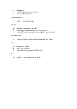 • ½ batata-doce
• 1 pote de iogurte grego zero gordura
• 1 xíc. de café sem açúcar
Lanche da manhã
• 1 maçã + 1 xíc. de chá-verde
Almoço
• 2 pegadores de espaguete ao sugo
• 1 fatia pequena de carne assada com pimenta rosa
• 1 prato (sobremesa) de rúcula, tomate, pepino e cenoura ralada
Lanche da tarde
• 1 copo (200 ml) de suco de abacaxi com hortelã sem açúcar
Jantar
• ½ batata-doce assada
• 1 omelete de espinafre
• 1 prato (sobremesa) de mix de folhas verdes
Ceia
• 1 banana + 1 col. (sobremesa) de canela
 
