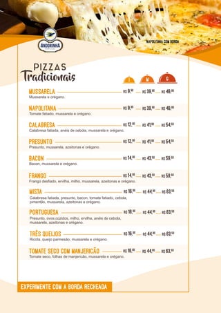 L0L0
Tradicionais
PIZZAS
Mussarela R$ 9,90
Mussarela e orégano.
R$ 39,90 R$ 48,90
Napolitana R$ 9,90
Tomate fatiado, mussarela e orégano.
R$ 39,90 R$ 48,90
Calabresa R$ 12,90
Calabresa fatiada, anéis de cebola, mussarela e orégano.
R$ 41,90 R$ 54,50
Presunto R$ 12,90
Presunto, mussarela, azeitonas e orégano.
R$ 41,90 R$ 54,50
Bacon R$ 14,90
Bacon, mussarela e orégano.
R$ 43,50 R$ 59,50
Frango R$ 14,90
Frango desfiado, ervilha, milho, mussarela, azeitonas e orégano.
R$ 43,50 R$ 59,50
mista R$ 16,90
Calabresa fatiada, presunto, bacon, tomate fatiado, cebola,
pimentão, mussarela, azeitonas e orégano.
R$ 44,90 R$ 63,50
I M G
Três queijos R$ 16,90
Ricota, queijo parmesão, mussarela e orégano.
R$ 44,90 R$ 63,50
Portuguesa R$ 16,90
Presunto, ovos cozidos, milho, ervilha, anéis de cebola,
mussarela, azeitonas e orégano.
R$ 44,90 R$ 63,50
Tomate seco com Manjericão R$ 16,90
Tomate seco, folhas de manjericão, mussarela e orégano.
R$ 44,90 R$ 63,50
EXPERIMENTE COM A BORDA RECHEADA
Napolitana com borda
 