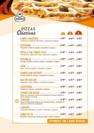 L0L0
Atum R$ 18,90
Atum, anéis de cebola, mussarela e orégano.
R$ 47,90 R$ 65,50
Camarão R$ 18,90
Camarões salteados no azeite, mussarela e orégano.
R$ 47,90 R$ 65,50
QuaTRo queijos R$ 18,90
Provolone, ricota, catupiry, mussarela e orégano.
R$ 47,90 R$ 65,50
Rúcula com Tomate seco R$ 16,90
Tomate seco, folhas de rúcula, mussarela e orégano..
R$ 44,90 R$ 63,50
Gomes de sá R$ 20,90
Bacalhau, mussarela, azeitonas pretas, salsa e orégano.
R$ 52,50 R$ 69,90
PEpperoni R$ 16,90
Pepperoni, anéis de cebola, mussarela e orégano.
R$ 44,90 R$ 63,50
Catuperoni R$ 18,90
Pepperoni, catupiry, mussarela e orégano.
R$ 47,90 R$ 65,50
Frango com Bacon R$ 18,90
Base de mussarela coberta com lâminas de frango grelhado e
fatias debacon crocante.
R$ 47,90 R$ 65,50
I M G
Frango com Catupiry R$ 18,90
Frango desfiado, catupiry, mussarela e orégano.
R$ 47,90 R$ 65,50
sertaneja R$ 18,90
Charque defiada, anéis de cebola, mussarela e orégano.
R$ 47,90 R$ 65,50
Lombo Canadense R$ 16,90
Lombinho canadense defumado, mussarela e orégano.
R$ 44,90 R$ 63,50
EXPERIMENTE COM A BORDA RECHEADA
FRANGO COM CATUPIRY
Clássicas
PIZZAS
Tomatine R$ 18,90
Base de Mussarela coberta com tomates frescos, aplicação de
catupiry e folhas de manjericão.
R$ 47,90 R$ 65,50
 