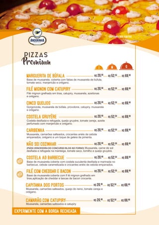 L0L0
Marguerita de Búfala R$ 20,90
Base de mussarela, coberta com fatias de mussarela de búfula,
tomate seco, manjericão e orégano.
R$ 52,50 R$ 69,90
Filé Mignon com Catupiry R$ 20,90
Filé mignon grelhado em tiras, catupiry, mussarela, azeitonas
e orégano.
R$ 52,50 R$ 69,90
Cinco Queijos R$ 20,90
Gorgonzola, mussarela de búfala, provolone, catupiry, mussarela
e orégano.
R$ 52,50 R$ 69,90
Costela Gruyère R$ 20,90
Costela desfiada e refogada, queijo gruyère, tomate cereja, azeite
perfumado com manjericão e orégano.
R$ 52,50 R$ 69,90
Caribenha R$ 20,90
Mussarela, camarões salteados, crocantes anéis de cebola
empanados, orégano e um toque de geleia de pimenta.
R$ 52,50 R$ 69,90
Não sei cozinhar R$ 20,90
(PIZZA VENCEDORA DO CONCURSO BLOG NO FORNO) Mussarela, carne de sol
desfiada e refogada na manteiga, tomate seco, tomilho e queijo gruyére.
R$ 52,50 R$ 69,90
Capitania dos Portos R$ 20,90
Mussarela, camarões salteados, queijo do reino, tomate cereja e
orégano.
R$ 52,50 R$ 69,90
Camarão com Catupiry R$ 20,90
Mussarela, camarões salteados e catupiry
R$ 52,50 R$ 69,90
I M G
EXPERIMENTE COM A BORDA RECHEADA
Capitania dos Portos
Premium
PIZZAS
Costela ao barbecue R$ 20,90 R$ 52,50 R$ 69,90
Base de mussarela coberta com costela suculenta desfiada e marinada no
barbecue, cebola caramelizada e crocantes anéis de cebola empanados.
Filé com Cheddar e Bacon R$ 20,90 R$ 52,50 R$ 69,90
Base de mussarela coberta com fi lé mignon grelhado em
tiras,aplicação de cheddar e lascas de bacon crocante.
 