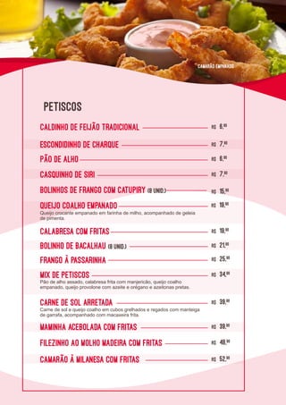 L0L0
Camarão à milanesa com fritas R$ 52,90
Carne de Sol arretada R$ 39,90
Maminha Acebolada com Fritas R$ 39,90
Filezinho ao molho Madeira com Fritas R$ 48,90
Mix de Petiscos R$ 34,90
Frango à passarinha R$ 25,90
Calabresa com Fritas R$ 19,90
Bolinho de Bacalhau (8 unid.) R$ 21,90
Queijo coalho empanado R$ 19,90
Bolinhos de frango com catupiry (8 unid.) R$ 15,90
Casquinho de Siri R$ 7,90
PÃO DE ALHO R$ 6,90
ESCONDIDINHO DE CHARQUE R$ 7,90
caldinho de feijão tradicional R$ 6,90
Pão de alho assado, calabresa frita com manjericão, queijo coalho
empanado, queijo provolone com azeite e orégano e azeitonas pretas.
Carne de sol e queijo coalho em cubos grelhados e regados com manteiga
de garrafa, acompanhado com macaxeira frita.
Queijo crocante empanado em farinha de milho, acompanhado de geleia
de pimenta.
PETISCOS
Camarão Empanado
 