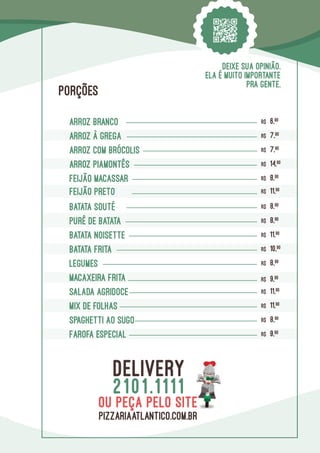Arroz branco R$ 6,90
ARROZ À GREGA R$ 7,90
ARROZ COM BRÓCOLIS R$ 7,90
ARROZ PIAMONTÊS R$ 14,90
FEIJÃO MACASSAR R$ 8,90
BATATA SOUTÉ R$ 8,90
PURÊ DE BATATA R$ 8,90
Batata Noisette R$ 11,90
batata Frita R$ 10,90
SPAGHETTI ao Sugo R$ 8,90
LEGUMES R$ 8,90
SALADA agridoce R$ 11,90
MACAXEIRA frita R$ 9,90
FEIJÃO preto R$ 11,90
Farofa Especial R$ 9,90
mix de folhas R$ 11,90
PORÇÕES
DEIXE SUA OPINIÃO.
ELA É MUITO IMPORTANTE
PRA GENTE.
DELIVERY
2101.1111
pizzariaatlantico.com.br
ou peça pelo site
 