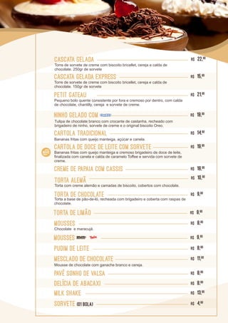 Petit Gateau R$ 21,90
Cartola de Doce de Leite com sorvete R$ 19,90
Cascata Gelada R$ 22,90
Torre de sorvete de creme com biscoito bricellet, cereja e calda de
chocolate. 250gr de sorvete
Cascata Gelada express R$ 15,90
Torre de sorvete de creme com biscoito bricellet, cereja e calda de
chocolate. 150gr de sorvete
Mousses R$ 8,90
Chocolate e maracujá.
Milk Shake R$ 13,90
Torta alemã R$ 10,90
Torta com creme alemão e camadas de biscoito, cobertos com chocolate.
Mesclado de chocolate R$ 11,90
Mousse de chocolate com ganache branco e cereja.
cartola tradicional R$ 14,90
Bananas fritas com queijo manteiga, açúcar e canela.
Pavê sonho de valsa R$ 8,90
Creme de papaia com cassis R$ 18,90
Torta de limão R$ 9,90
Torta de chocolate R$ 9,90
delícia de abacaxi R$ 8,90
SORVETE (01 BOLA) R$ 4,90
Pudim de leite R$ 8,90
Mousses R$ 9,90
Pequeno bolo quente consistente por fora e cremoso por dentro, com calda
de chocolate, chantilly, cereja e sorvete de creme.
Bananas fritas com queijo manteiga e cremoso brigadeiro de doce de leite,
finalizada com canela e calda de caramelo Toffee e servida com sorvete de
creme.
Torta a base de pão-de-ló, recheada com brigadeiro e coberta com raspas de
chocolate.
Ninho Gelado com R$ 18,90
Tulipa de chocolate branco com crocante de castanha, recheado com
brigadeiro de ninho, sorvete de creme e o original biscoito Oreo.
 