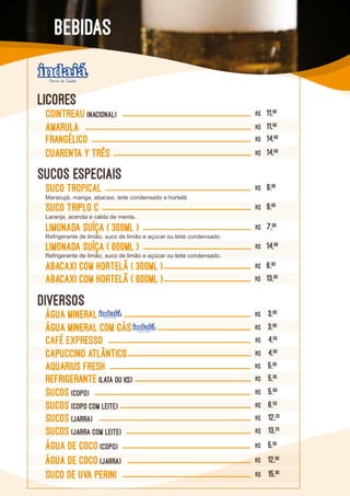 Cointreau (NACIONAL) R$ 11,90
REFRIGERANTE (Lata ou KS) R$ 5,95
SUCOS (COPO) R$ 5,80
SUCOS (COPO COM LEITE) R$ 6,50
ÁGUA DE CoCO (COPO) R$ 5,95
SUCOS (JARRA) R$ 12,20
ÁGUA DE CoCO (JARRA) R$ 12,90
SUCO DE UVA PERINI R$ 15,90
SUCOS (JARRA COM LEITE) R$ 13,20
CAFÉ EXPRESSO R$ 4,50
AMARULA R$ 11,90
Capuccino Atlântico R$ 4,90
FRANGÉLICO R$ 14,90
ÁGUA MINERAL R$ 3,80
ÁGUA MINERAL COM GÁS R$ 3,90
CUARENTA Y TRÊS R$ 14,90
AQUARIUS FRESH R$ 5,95
LICORES
DIVERSOS
SUCOS ESPECIAIS
SUCO TROPICAL R$ 9,90
Maracujá, manga, abacaxi, leite condensado e hortelã.
SUCO TRIPLO C R$ 9,90
Laranja, acerola e calda de menta.
Limonada Suíça ( 300ml ) R$ 7,90
Limonada Suíça ( 600ml ) R$ 14,90
Abacaxi com Hortelã ( 300ml ) R$ 6,90
Abacaxi com Hortelã ( 600ml ) R$ 13,90
BEBIDAS
Refrigerante de limão, suco de limão e açúcar ou leite condensado.
Refrigerante de limão, suco de limão e açúcar ou leite condensado.
 
