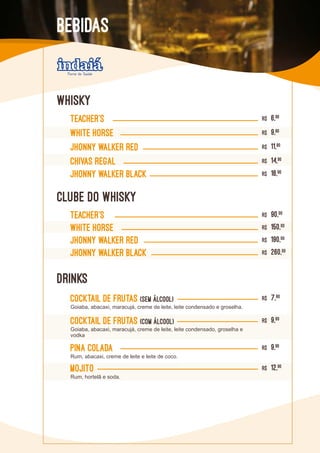 TEACHER’S R$ 6,90
WHITE HORSE R$ 9,90
JHONNY WALKER RED R$ 11,90
CHIVAS REGAL R$ 14,90
JHONNY WALKER BLACK R$ 16,90
DRINKS
CLUBE DO WHISKY
TEACHER’S R$ 90,00
WHITE HORSE R$ 150,00
JHONNY WALKER RED R$ 190,00
JHONNY WALKER BLACK R$ 260,00
Cocktail de frutas (SEM ÁLCOOL) R$ 7,80
Goiaba, abacaxi, maracujá, creme de leite, leite condensado e groselha.
Cocktail de frutas (COM ÁLCOOL) R$ 9,80
Goiaba, abacaxi, maracujá, creme de leite, leite condensado, groselha e
vodka
Mojito R$ 12,90
Rum, hortelã e soda.
PINA COLADA R$ 9,90
Rum, abacaxi, creme de leite e leite de coco.
WHISKY
BEBIDAS
 