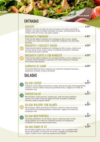 Brusqueta Pomodoro R$ 19,90
Fatias de pão italiano tostadas com manteiga de alho e ervas, regado
ao molho com cubos de tomates e manjericão, finalizado com parmesão
gratinado.
Brusqueta Costela com Barbecue R$ 23,90
Fatias de pão italiano tostadas com manteiga de alho e ervas, coberta com
suculenta costela desfiada e marinada com molho barbecue, finalizada
com cebola caramelizada.
Brusqueta 4 Queijos e Bacon R$ 23,90
Fatias de pão italiano tostadas com manteiga de alho e ervas, coberta com
cremoso dip de ricota, cream cheese, mussarela e provolone, finalizado
com lascas de bacon crocante.
Carpaccio de Carne R$ 29,90
Finíssimas fatias de carne, cobertas com molho de mostarda francesa e
alcaparras, torradas, rúcula e parmesão.
Salada Gomes de sá
Mix de folhas regados com molho de mostarda e mel, montados sobre
lascas de bacalhau com lâminas de cebola, refogado com azeite extra
virgem, batatas souté, azeitonas pretas e ovos cozidos.
R$ 26,90
Salada Waldorf com Salmão
Mix de folhas, alface americana e francesa, cubos de maçã com toque
cítrico,lâminas de salmão grelhado e amendoim, regado com molho de
mostarda e mel.
R$ 25,90
Salada waldorf
Salada Caeser
Folhas de rúcula, alface americana e crespa, lâminas de peito de frangogrelhado,
croutons, cenoura ralada e lascas de parmesão fresco, regada com molho de
mostarda e mel.
R$ 21,90
Salada Mediterrânea
Camarões grelhados, mix de folhas, penne, azeitonas preta, tomate
cereja,regados com molho de mostarda francesa com alcaparras.
Finalizado com lascas deparmesão fresco.
R$ 25,90
CHicken salad
Mix de folhas, ricota premium, tomate seco, peito de frango grelhado,
coberto com molho a base de geléia de frutas vermelhas, mostarda
francesa, azeite e iogurte natural.
R$ 21,90
COUVERT R$ 16,90
Cestinho com finas torradas de pizza douradas com azeite, parmesão e
orégano, com pães de batata recheados de queijo, acompanhados de dip
tomate confit com ervas e dip quatro queijos.
entradas
saladas
 