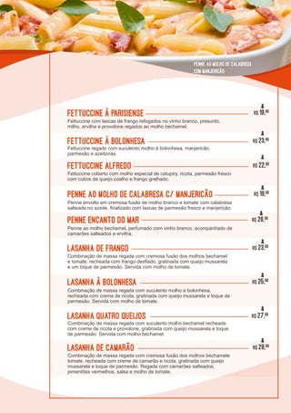 L0L0
Lasanha de Camarão R$ 28,90
Combinação de massa regada com cremosa fusão dos molhos bechamele
tomate, recheada com creme de camarão e ricota, gratinada com queijo
mussarela e toque de parmesão. Regada com camarões salteados,
pimentões vermelhos, salsa e molho de tomate.
Lasanha à Bolonhesa
Combinação de massa regada com suculento molho a bolonhesa,
recheada com creme de ricota, gratinada com queijo mussarela e toque de
parmesão. Servida com molho de tomate.
R$ 25,90
lasanha de Frango
Combinação de massa regada com cremosa fusão dos molhos bechamel
e tomate, recheada com frango desfiado, gratinada com queijo mussarela
e um toque de parmesão. Servida com molho de tomate.
R$ 23,90
Lasanha Quatro Queijos
Combinação de massa regada com suculento molho bechamel recheada
com creme de ricota e provolone, gratinada com queijo mussarela e toque
de parmesão. Servida com molho bechamel.
R$ 27,90
Fettuccine à Parisiense
Fettuccine com lascas de frango refogados no vinho branco, presunto,
milho, ervilha e provolone regados ao molho bechamel.
R$ 19,90
Penne ao molho de calabresa c/ manjericão
Penne envolto em cremosa fusão de molho branco e tomate com calabresa
salteada no azeite, finalizado com lascas de parmesão fresco e manjericão.
R$ 19,90
Fettuccine à Bolonhesa
Fettuccine regado com suculento molho à bolonhesa, manjericão,
parmesão e azeitonas.
R$ 23,90
Fettuccine Alfredo
Fettuccine coberto com molho especial de catupiry, ricota, parmesão fresco
com cubos de queijo coalho e frango grelhado.
R$ 22,90
Penne ao molho de calabresa
com manjericão
Penne Encanto do Mar
Penne ao molho bechamel, perfumado com vinho branco, acompanhado de
camarões salteados e ervilha.
R$ 26,90
 
