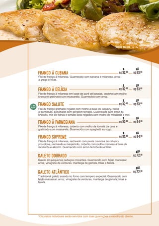 L0L0
Galeto Dourado R$ 72,90
Galeto em pequenos pedaços crocantes. Guarnecido com feijão macassar,
arroz, vinagrete de verduras, manteiga de garrafa, fritas e farofa.
Galeto Atlântico R$ 72,90
Tradicional galeto assado no forno com tempero especial. Guarnecido com
feijão macassar, arroz, vinagrete de verduras, manteiga de garrafa, fritas e
farofa.
Frango à Cubana R$ 63,90
Filé de frango à milanesa. Guarnecido com banana à milanesa, arroz
à grega e fritas.
Frango à delícia R$ 63,90
Filé de frango à milanesa em base de purê de batatas, coberto com molho
branco e gratinado com mussarela. Guarnecido com arroz.
Frango à parmegiana R$ 64,90
Filé de frango à milanesa, coberto com molho de tomate da casa e
gratinado com mussarela. Guarnecido com spaghetti ao sugo.
Frango Supreme R$ 64,90
Filé de frango à milanesa, recheado com pasta cremosa de catupiry,
provolone, parmesão e manjericão, coberto com molho cremoso à base de
mostarda e alecrim. Guarnecido com arroz de brócolis e fritas
Frango Salute R$ 63,90
Filé de frango grelhado regado com molho à base de catupiry, ricota
e parmesão, polvilhado com gergelim torrado. Guarnecido com arroz de
brócolis, mix de folhas e tomate seco regados com molho de mostarda e mel.
R$ 32,90
R$ 32,90
R$ 32,90
R$ 32,90
R$ 33,90
Frango Salute
*Os pratos individuais serão servidos com duas guarnições a escolha do cliente.
 