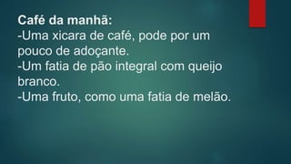 Café da manhã:
-Uma xicara de café, pode por um
pouco de adoçante.
-Um fatia de pão integral com queijo
branco.
-Uma fruto, como uma fatia de melão.
 