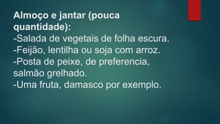 Almoço e jantar (pouca
quantidade):
-Salada de vegetais de folha escura.
-Feijão, lentilha ou soja com arroz.
-Posta de peixe, de preferencia,
salmão grelhado.
-Uma fruta, damasco por exemplo.
 