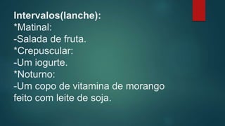 Intervalos(lanche):
*Matinal:
-Salada de fruta.
*Crepuscular:
-Um iogurte.
*Noturno:
-Um copo de vitamina de morango
feito com leite de soja.
 