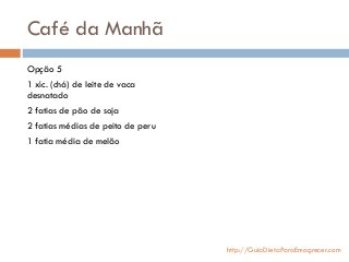 Café da Manhã
Opção 5
1 xíc. (chá) de leite de vaca
desnatado
2 fatias de pão de soja
2 fatias médias de peito de peru
1 fatia média de melão
http://GuiaDietaParaEmagrecer.com
 