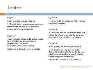 Jantar
Opção 1
2 col. (sopa) de arroz integral
1/2 abobrinha recheada com proteína
texturizada de soja e carne moída
salada de rúcula à vontade
Opção 2
4 col. (sopa) de baião-de-dois de soja
(arroz/grãos de soja cozidos e
temperados com ervas
aromáticas/tofu/carne-seca)
salada de alface, brócolis e acelga
Opção 3
1 fatia média de pizza de tofu, rúcula,
tomates e orégano
Opção 4
2 fatias de pão de soja recheadas com 2
fatias de tofu, 2 de peito de peru ou
presunto magro e folhas de alface
Opção 5
2 col. (sopa) de arroz com cenoura
5 col. (sopa) de salpicão (frango
desfiado, proteína texturizada de soja,
salsão, cenoura ralada, maçã, cheiro-
verde e iogurte desnatado)
salada de repolho roxo à vontade
http://GuiaDietaParaEmagrecer.com
 