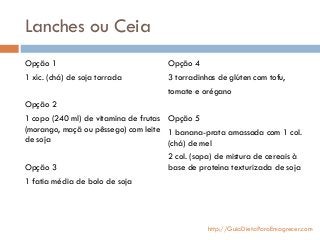 Lanches ou Ceia
Opção 1
1 xíc. (chá) de soja torrada
Opção 2
1 copo (240 ml) de vitamina de frutas
(morango, maçã ou pêssego) com leite
de soja
Opção 3
1 fatia média de bolo de soja
Opção 4
3 torradinhas de glúten com tofu,
tomate e orégano
Opção 5
1 banana-prata amassada com 1 col.
(chá) de mel
2 col. (sopa) de mistura de cereais à
base de proteína texturizada de soja
http://GuiaDietaParaEmagrecer.com
 