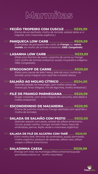 Marmitas
FEIJÃO TROPEIRO COM CUSCUZ
(Carne de sol desﬁada, molho de tomate, salada detox e vi-
............ R$29,99
nagrete, com maionese orgânica.)
PANQUECA LOW CARB
(2 unidades de panqueca low carb, de f rango ou
.................................. R$29,99
carne
moída, ao molho de tomate artesanal. OBS: Congelada)
LASANHA LOW CARB ...................................... R$29,99
(Feito com farinha de aveia. Lasanha de carne ou f rango,
com molho de tomate artesanal, queijo muçarela e orégano.
OBS: Congelada).
STROGONOFF DE CARNE
(Feito com creme de leite f resco, leite de coco, molho de
.............................. R$29,99
tomate ,arroz integral com açaf rão e salada detox).
SALMÃO AO MOLHO CÍTRICO
(Salmão selado na manteiga, com molho cítrico de
................... R$34,50
maracujá, Arroz integral, mix de legumes, molho artesanal.)
FILÉ DE FRANGO PARMEGIANA
(Super crocante, com arroz integral de cúrcuma, sala detox e
............... R$28,99
molho artesanal).
ESCONDIDINHO DE MACAXEIRA
(Carne de patinho moída ou f rango desﬁado com açaf rão e
............. R$28,99
molho de tomate).
SALADA DE SALMÃO COM PESTO
(Salmão assado com pesto, salada de alface americana,
.......... R$33,00
rúcula, queijo coalho, manga, tomate f resco, lasca de
amêndoas, penne, feijão verde e maionese orgânica).
SALADA DE FILÉ DE ALCATRA COM TARÊ
(Com molho tarê, lâminas de amêndoas, queijo parmesão,
.......... R$29,99
molho orgânico, pedaços de abacate, alface roxa, alface
crespa e alface americana).
SALADINHA CAESA ..........................................
parmesão,crotons no molho natureba)
0 76
07 7
078
07 9
080
0 8 1
082
083
084
085 R$28,99
(Frango em tiras na manteiga,Alface americana,queijo
 