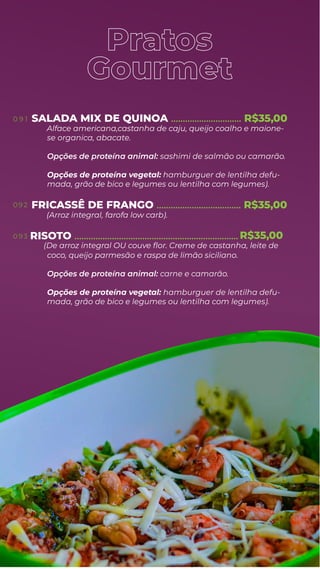 Pratos
Gourmet
SALADA MIX DE QUINOA .............................. R$35,00
Alface americana,castanha de caju, queijo coalho e maione-
se organica, abacate.
Opções de proteína animal: sashimi de salmão ou camarão.
Opções de proteína vegetal: hamburguer de lentilha defu-
mada, grão de bico e legumes ou lentilha com legumes).
FRICASSÊ DE FRANGO
(Arroz integral, farofa low carb).
RISOTO
.................................... R$35,00
......................................................................
coco, queijo parmesão e raspa de limão siciliano.
Opções de proteína animal: carne e camarão.
Opções de proteína vegetal: hamburguer de lentilha defu-
mada, grão de bico e legumes ou lentilha com legumes).
0 9 1
0 9 2
0 93
(De arroz integral OU couve ﬂor. Creme de castanha, leite de
R$35,00
 