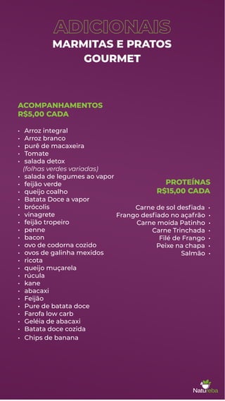 ADICIONAIS
MARMITAS E PRATOS
GOURMET
ACOMPANHAMENTOS
R$5,00 CADA
• Arroz integral
• Arroz branco
• purê de macaxeira
• Tomate
• salada detox
(folhas verdes variadas)
• salada de legumes ao vapor
• feijão verde
• queijo coalho
• Batata Doce a vapor
• brócolis
• vinagrete
• feijão tropeiro
• penne
• bacon
• ovo de codorna cozido
• ovos de galinha mexidos
• ricota
• queijo muçarela
• rúcula
• kane
• abacaxi
• Feijão
• Pure de batata doce
• Farofa low carb
• Geléia de abacaxi
• Batata doce cozida
• Chips de banana
PROTEÍNAS
R$15,00 CADA
Carne de sol desﬁada •
Frango desﬁado no açafrão •
Carne moída Patinho •
Carne Trinchada •
Filé de Frango •
Peixe na chapa •
Salmão •
 