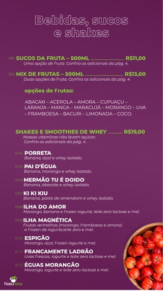 Bebidas, sucos
e shakes
SUCOS DA FRUTA – 500ML ............................ R$11,00
MIX DE FRUTAS – 500ML ................................ R$13,00
opções de f rutas:
Uma opção de f ruta. Conﬁra os adicionais da pág. 4.
Duas opções de f ruta. Conﬁra os adicionais da pág. 4.
ABACAXI – ACEROLA – AMORA – CUPUAÇU –
LARANJA – MANGA – MARACUJÁ – MORANGO – UVA
– FRAMBOESA – BACURI – LIMONADA – COCO.
PORRETA
Banana, açaí e whey isolado.
PAI D’ÉGUA
Banana, morango e whey isolado.
MERMÃO TU É DOIDO
Banana, abacate e whey isolado.
KI KI KIU
Banana, pasta de amendoim e whey isolado.
ILHA DO AMOR
Morango, banana e f rozen iogurte, leite zero lactose e mel.
ILHA MAGNÉTICA
Frutas vermelhas (morango, f ramboesa e amora)
Nossas vitaminas não levam açúcar.
e f rozen de iogurte,leite zero e mel.
ESPIGÃO
Morango, açaí, f rozen iogurte e mel.
FRANCAMENTE LADRÃO
Uvas f rescas, iogurte e leite zero lactose e mel.
ÉGUAS MORANGÃO
Morango, iogurte e leite zero lactose e mel.
SHAKES E SMOOTHIES DE WHEY ............ R$19,00
Conﬁra os adicionais da pág. 4.
001
002
004
005
006
007
008
009
0 1 0
0 1 1
0 1 2
 