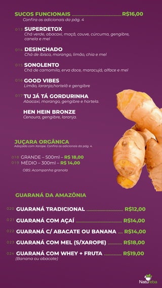 SUPERDETOX
Chá verde, abacaxi, maçã, couve, cúrcuma, gengibre,
canela e mel
DESINCHADO
Chá de ibisco, morango, limão, chia e mel
SONOLENTO
Chá de camomila, erva doce, maracujá, alface e mel
GOOD VIBES
Limão, laranja,hortelã e gengibre
TU JÁ TÁ GORDURINHA
Abacaxi, morango, gengibre e hortela.
HEN HEIN BRONZE
Cenoura, gengibre, laranja.
SUCOS FUNCIONAIS ..........................................
MÉDIO – 300ml – R$ 14,00
GUARANÁ COM AÇAÍ ....................................... R$14,00
GUARANÁ C/ ABACATE OU BANANA .... R$14,00
GUARANÁ COM MEL (S/XAROPE) ............ R$18,00
GUARANÁ COM WHEY + FRUTA
(Banana ou abacate)
............... R$19,00
GUARANÁ DA AMAZÔNIA
0 1 3
0 1 4
0 1 5
0 1 6
0 1 7
020
0 2 1
0 2 2
0 2 3
024
0 1 8
0 1 9
JUÇARA ORGÂNICA
Adoçada com Xarope. Conﬁra os adicionais da pág. 4.
R$16,00
Conﬁra os adicionais da pág. 4
GRANDE – 500ml – R$ 18,00
OBS: Acompanha granola
GUARANÁ TRADICIONAL ............................... R$12,00
 