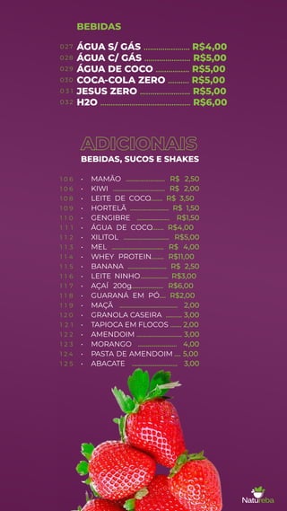 ÁGUA S/ GÁS ...................... R$4,00
ÁGUA C/ GÁS ...................... R$5,00
ÁGUA DE COCO ................ R$5,00
COCA-COLA ZERO .......... R$5,00
JESUS ZERO ........................ R$5,00
H2O ........................................... R$6,00
BEBIDAS
ADICIONAIS
BEBIDAS, SUCOS E SHAKES
• MAMÃO ........................ R$ 2,50
• KIWI ................................ R$ 2,00
• LEITE DE COCO........ R$ 3,50
• HORTELÃ ........................ R$ 1,50
• GENGIBRE .................... R$1,50
• ÁGUA DE COCO
........ R$4,00
• XILITOL ............................ R$5,00
• MEL ................................ R$ 4,00
• WHEY PROTEIN........ R$11,00
• BANANA ........................ R$ 2,50
• LEITE NINHO................. R$3,00
• AÇAÍ 200g.................... R$6,00
• GUARANÁ EM PÓ.... R$2,00
• MAÇÃ .................................... 2,00
• GRANOLA CASEIRA .......... 3,00
• TAPIOCA EM FLOCOS ....... 2,00
• AMENDOIM ............................ 3,00
• MORANGO ........................ 4,00
• PASTA DE AMENDOIM .... 5,00
• ABACATE ............................ 3,00
0 2 7
028
0 2 9
030
0 3 1
0 3 2
1 0 6
1 0 6
1 0 8
1 0 9
1 1 0
1 1 1
1 1 2
1 1 3
1 1 4
1 1 5
1 1 6
1 1 7
1 1 8
1 1 9
1 2 0
1 2 1
1 2 2
1 2 3
1 2 4
1 2 5
 
