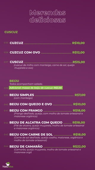 Merendas
deliciosas
muçarela e ovo)
BEIJU SIMPLES
(com manteiga)
........................................................ R$7,00
BEIJU COM QUEIJO E OVO ............................ R$10,00
BEIJU COM FRANGO
(Frango desﬁado, queijo, com molho de tomate artesanal e
......................................... R$18,00
maionese orgânica)
BEIJU DE ALCATRA COM QUEIJO
(Filé de alcatra, queijo muçarela, molho de tomate artesanal
............ R$18,00
e maionese orgânica)
BEIJU COM CARNE DE SOL ........................... R$18,00
(Carne de sol desﬁada, queijo coalho, maionese, orgânica e
molho de tomate artesanal)
BEIJU DE CAMARÃO ......................................... R$22,00
(Camarão, queijo muçarela, molho de tomate artesanal e
maionese orgâ
CUSCUZ
0 3 5
03 6
0 3 7
038
03 9
040
0 4 1
042
043
044
BEIJU
Todos acompanham salada.
Adicional: massa de beiju de cuscuz: R$3,00
R$15,00
(cuscuz de milho com manteiga, carne de sol, queijo
CUZCUZ .................................................................... R$10,00
CUZCUZ COM OVO ............................................ R$12,00
CUSCUZ ......................................................................
 