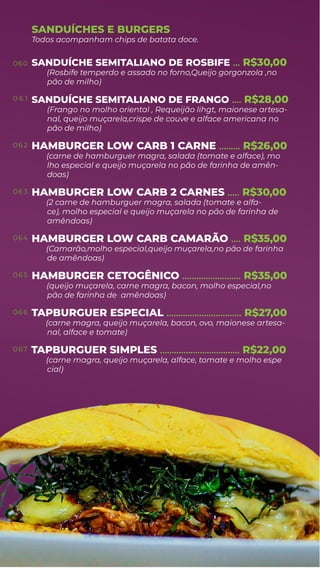 SANDUÍCHE SEMITALIANO DE ROSBIFE
(Rosbife temperdo e assado no forno,Queijo gorgonzola ,no
... R$30,00
pão de milho)
SANDUÍCHE SEMITALIANO DE FRANGO .... R$28,00
(Frango no molho oriental , Requeijão lihgt, maionese artesa-
nal, queijo muçarela,crispe de couve e alface americana no
pão de milho)
HAMBURGER LOW CARB 1 CARNE
(carne de hamburguer magra, salada (tomate e alface), mo
......... R$26,00
lho especial e queijo muçarela no pão de farinha de amên-
doas)
HAMBURGER LOW CARB 2 CARNES
(2 carne de hamburguer magra, salada (tomate e alfa-
..... R$30,00
ce), molho especial e queijo muçarela no pão de farinha de
amêndoas)
HAMBURGER LOW CARB CAMARÃO
(Camarão,molho especial,queijo muçarela,no pão de farinha
.... R$35,00
de amêndoas)
HAMBURGER CETOGÊNICO
(queijo muçarela, carne magra, bacon, molho especial,no
......................... R$35,00
pão de farinha de amêndoas)
TAPBURGUER ESPECIAL
(carne magra, queijo muçarela, bacon, ovo, maionese artesa-
................................ R$27,00
nal, alface e tomate)
TAPBURGUER SIMPLES
(carne magra, queijo muçarela, alface, tomate e molho espe
.................................. R$22,00
Todos acompanham chips de batata doce.
cial)
SANDUÍCHES E BURGERS
060
0 6 1
0 6 2
0 6 3
064
0 6 5
066
0 67
 