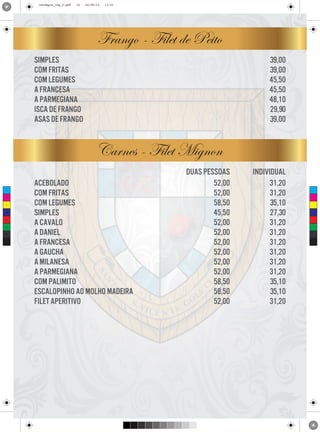 cardapio_16p_2.pdf

10

24/09/13

11:31

Frango - Filet de Peito
39,00
39,00
45,50
45,50
48,10
29,90
39,00

simples
com fritas
com legumes
a francesa
a parmegiana
isca de frango
asas de frango

Carnes - Filet Mignon
C

M

Y

CM

MY

CY

CMY

K

acebolado
com fritas
com legumes
simples
a cavalo
a daniel
a francesa
a gaucha
a milanesa
a parmegiana
com palimito
escalopinho ao molho madeira
filet aperitivo

duas pessoas
52,00
52,00
58,50
45,50
52,00
52,00
52,00
52,00
52,00
52,00
58,50
58,50
52,00

individual
31,20
31,20
35,10
27,30
31,20
31,20
31,20
31,20
31,20
31,20
35,10
35,10
31,20

 