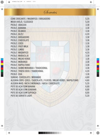 cardapio_16p_2.pdf

13

24/09/13

11:31

Sorvetes

C

M

Y

CM

MY

CY

CMY

K

cone crocante / magnifico / brigadeiro
mask avelã / clássico
picolé - abacaxi
picolé - banana
picolé - blanco
picolé - blitz
picolé - brigadeiro
picolé - chocolate
picolé - coco
picolé - fruti milk
picolé - limão
picolé - magnifico
picolé - maracujá
picolé - milho verde
picolé - morango
picolé - napolitano
picolé - skimo morango / tradicional
picolé - trufa coco / tradicional
picolé - uva
sundae - chocolate / morango
alegria copo - coco / chocolate / flocos / milho verde / napolitano
alegria mais - nata e morango / nata e chocolate
pote de açaí com banana
pote de açaí com guaraná
pote de açaí com cupuaçu
pote de sorvete light

5,20
5,20
3,30
3,30
3,30
4,20
3,30
3,30
3,30
3,30
3,30
4,20
3,30
3,30
3,30
3,30
3,30
4,20
3,30
4,60
4,60
5,20
6,00
6,00
6,00
5,20

 