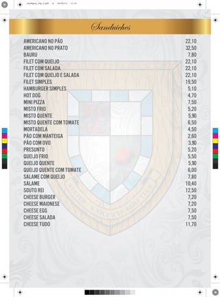 cardapio_16p_2.pdf

6

24/09/13

11:31

Sanduiches

C

M

Y

CM

MY

CY

CMY

K

americano no pão
americano no prato
bauru
filet com queijo
filet com salada
filet com queijo e salada
filet simples
hamburger simples
hot dog
mini pizza
misto frio
misto quente
misto quente com tomate
mortadela
pão com manteiga
pão com ovo
presunto
queijo frio
queijo quente
queijo quente com tomate
salame com queijo
salame
souto rei
cheese burger
cheese maionese
cheese egg
cheese salada
cheese tudo

22,10
32,50
7,80
22,10
22,10
22,10
19,50
5,10
4,70
7,50
5,20
5,90
6,50
4,50
2,60
3,90
5,20
5,50
5,90
6,00
7,80
10,40
12,50
7,20
7,20
7,50
7,50
11,70

 